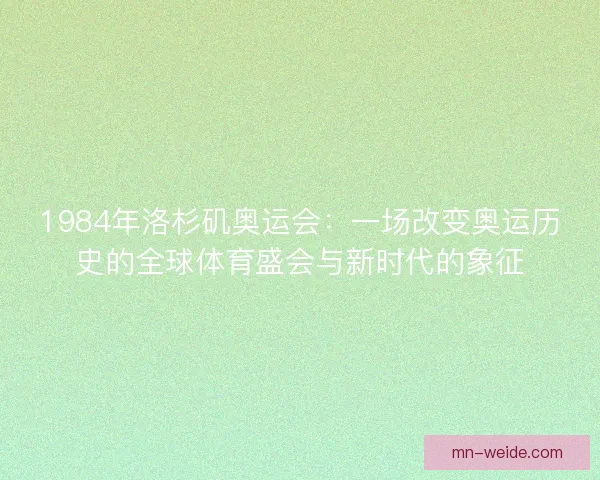 1984年洛杉矶奥运会：一场改变奥运历史的全球体育盛会与新时代的象征